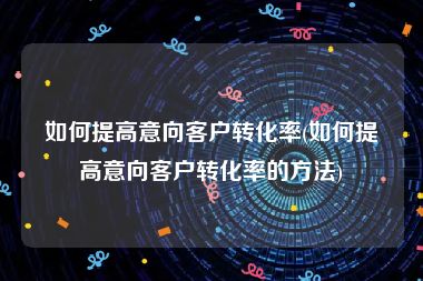 如何提高意向客户转化率(如何提高意向客户转化率的方法)