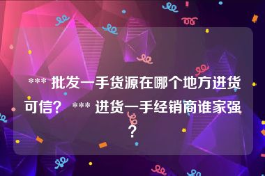  *** 批发一手货源在哪个地方进货可信？ *** 进货一手经销商谁家强？