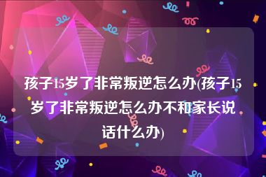 孩子15岁了非常叛逆怎么办(孩子15岁了非常叛逆怎么办不和家长说话什么办)