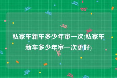 私家车新车多少年审一次(私家车新车多少年审一次更好)