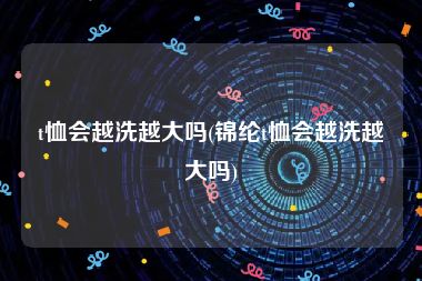 t恤会越洗越大吗(锦纶t恤会越洗越大吗)