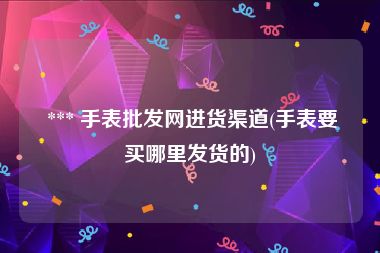  *** 手表批发网进货渠道(手表要买哪里发货的)