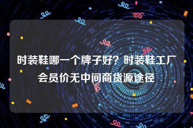 时装鞋哪一个牌子好？时装鞋工厂会员价无中间商货源途径