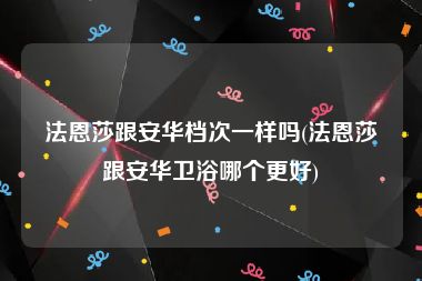 法恩莎跟安华档次一样吗(法恩莎跟安华卫浴哪个更好)