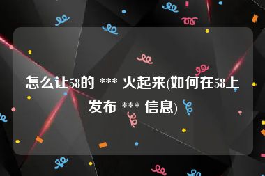 怎么让58的 *** 火起来(如何在58上发布 *** 信息)