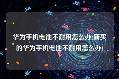 华为手机电池不耐用怎么办(新买的华为手机电池不耐用怎么办)