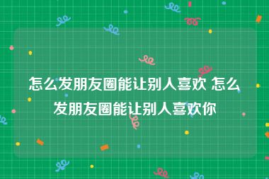 怎么发朋友圈能让别人喜欢 怎么发朋友圈能让别人喜欢你