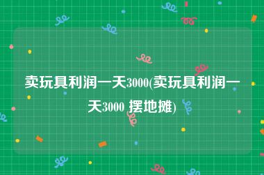 卖玩具利润一天3000(卖玩具利润一天3000 摆地摊)