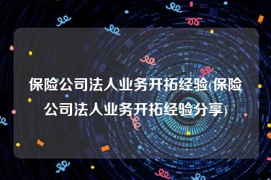 保险公司法人业务开拓经验(保险公司法人业务开拓经验分享)