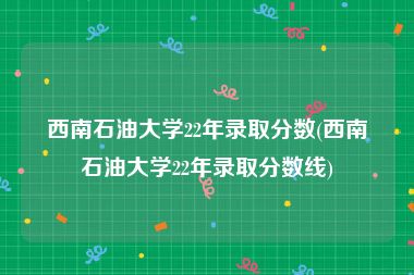 西南石油大学22年录取分数(西南石油大学22年录取分数线)