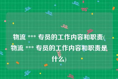 物流 *** 专员的工作内容和职责(物流 *** 专员的工作内容和职责是什么)