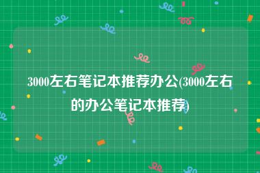 3000左右笔记本推荐办公(3000左右的办公笔记本推荐)