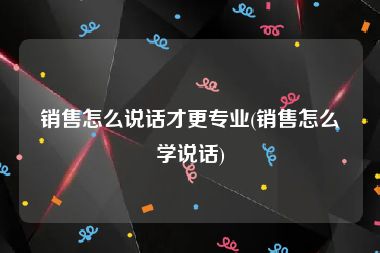 销售怎么说话才更专业(销售怎么学说话)