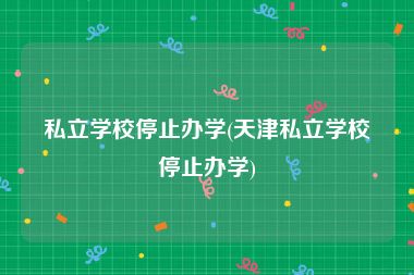 私立学校停止办学(天津私立学校停止办学)