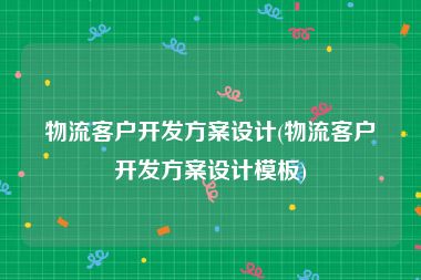 物流客户开发方案设计(物流客户开发方案设计模板)