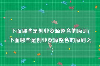 下面哪些是创业资源整合的原则(下面哪些是创业资源整合的原则之一)