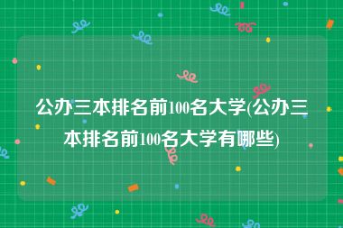 公办三本排名前100名大学(公办三本排名前100名大学有哪些)