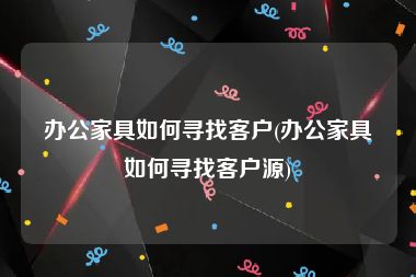 办公家具如何寻找客户(办公家具如何寻找客户源)