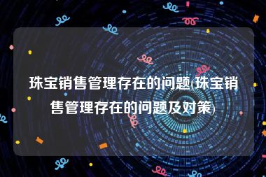 珠宝销售管理存在的问题(珠宝销售管理存在的问题及对策)