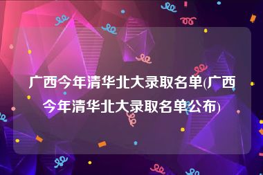 广西今年清华北大录取名单(广西今年清华北大录取名单公布)