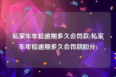 私家车年检逾期多久会罚款(私家车年检逾期多久会罚款扣分)