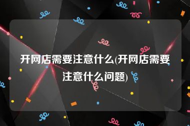 开网店需要注意什么(开网店需要注意什么问题)