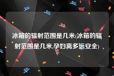 冰箱的辐射范围是几米(冰箱的辐射范围是几米,孕妇离多远安全)