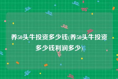 养50头牛投资多少钱(养50头牛投资多少钱利润多少)