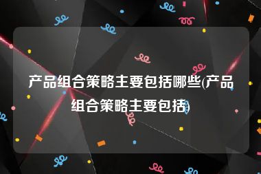 产品组合策略主要包括哪些(产品组合策略主要包括)