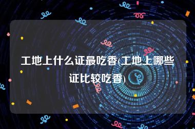 工地上什么证最吃香(工地上哪些证比较吃香)