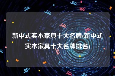 新中式实木家具十大名牌(新中式实木家具十大名牌排名)