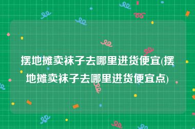 摆地摊卖袜子去哪里进货便宜(摆地摊卖袜子去哪里进货便宜点)