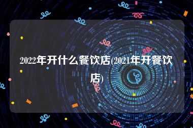 2022年开什么餐饮店(2021年开餐饮店)