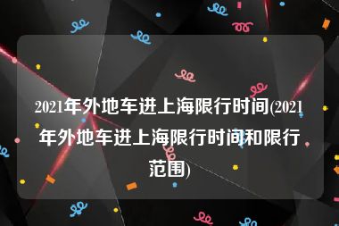 2021年外地车进上海限行时间(2021年外地车进上海限行时间和限行范围)