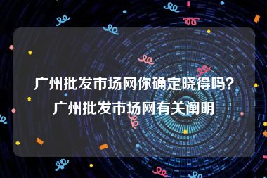 广州批发市场网你确定晓得吗？广州批发市场网有关阐明