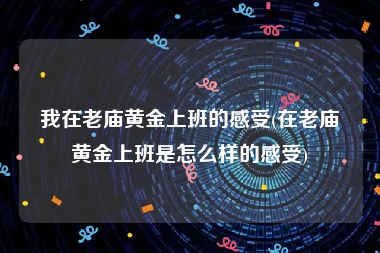 我在老庙黄金上班的感受(在老庙黄金上班是怎么样的感受)