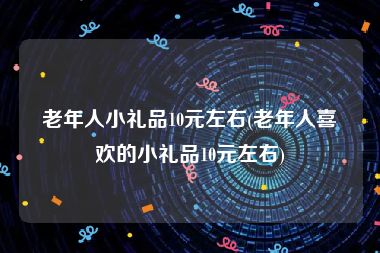 老年人小礼品10元左右(老年人喜欢的小礼品10元左右)