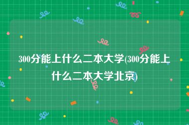 300分能上什么二本大学(300分能上什么二本大学北京)