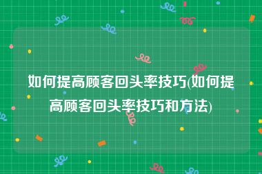 如何提高顾客回头率技巧(如何提高顾客回头率技巧和方法)