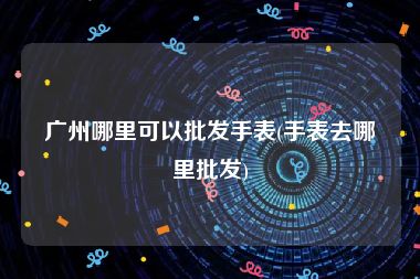 广州哪里可以批发手表(手表去哪里批发)