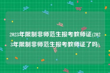 2023年限制非师范生报考教师证(2023年限制非师范生报考教师证了吗)