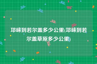 邛崃到若尔盖多少公里(邛崃到若尔盖草原多少公里)