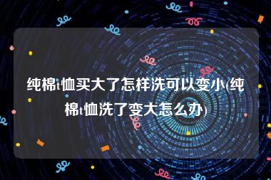 纯棉t恤买大了怎样洗可以变小(纯棉t恤洗了变大怎么办)