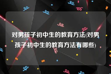 对男孩子初中生的教育方法(对男孩子初中生的教育方法有哪些)