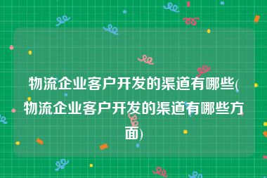 物流企业客户开发的渠道有哪些(物流企业客户开发的渠道有哪些方面)