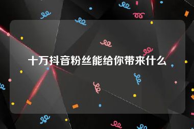 十万抖音粉丝能给你带来什么