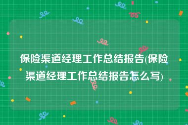 保险渠道经理工作总结报告(保险渠道经理工作总结报告怎么写)