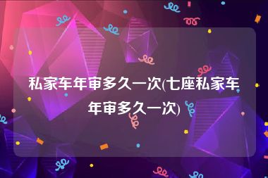 私家车年审多久一次(七座私家车年审多久一次)