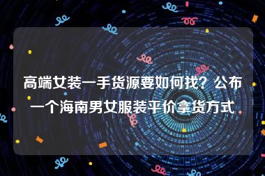 高端女装一手货源要如何找？公布一个海南男女服装平价拿货方式