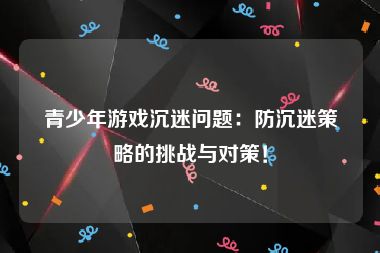 青少年游戏沉迷问题：防沉迷策略的挑战与对策！